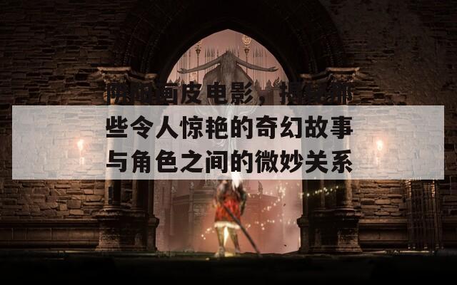 阴阳画皮电影，揭秘那些令人惊艳的奇幻故事与角色之间的微妙关系！