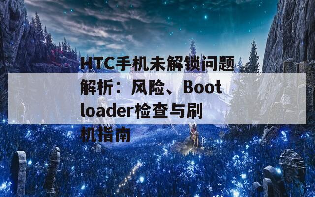 HTC手机未解锁问题解析：风险、Bootloader检查与刷机指南
