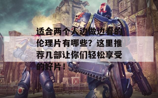 适合两个人边做边看的伦理片有哪些？这里推荐几部让你们轻松享受的好片！