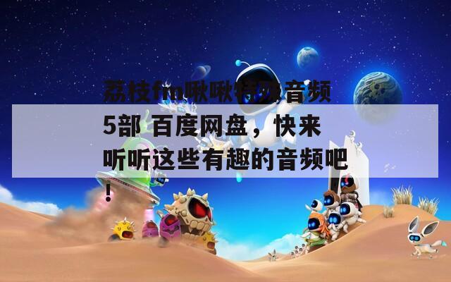 荔枝fm啾啾特殊音频5部 百度网盘，快来听听这些有趣的音频吧！