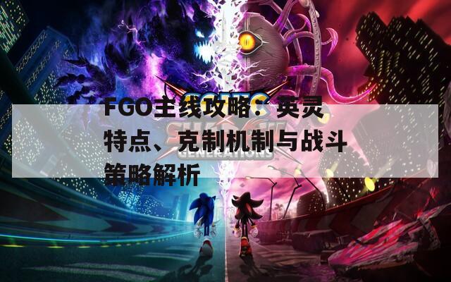 FGO主线攻略：英灵特点、克制机制与战斗策略解析
