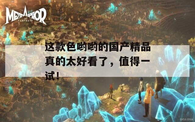这款色哟哟的国产精品真的太好看了，值得一试！
