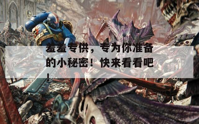 羞羞专供，专为你准备的小秘密！快来看看吧！