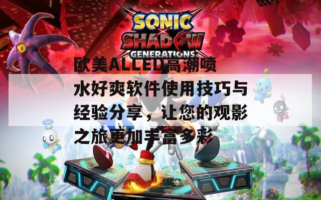 欧美ALLED高潮喷水好爽软件使用技巧与经验分享，让您的观影之旅更加丰富多彩