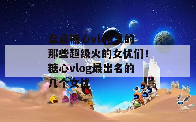 盘点糖心vlog里的那些超级火的女优们！糖心vlog最出名的几个女优