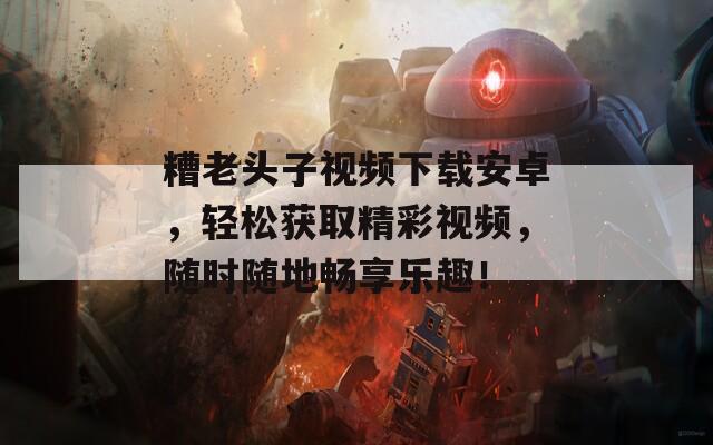糟老头子视频下载安卓，轻松获取精彩视频，随时随地畅享乐趣！