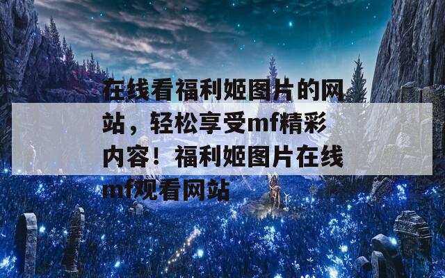 在线看福利姬图片的网站，轻松享受mf精彩内容！福利姬图片在线mf观看网站
