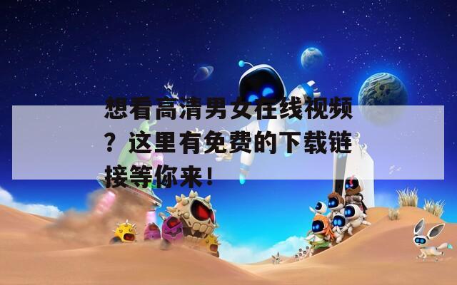 想看高清男女在线视频？这里有免费的下载链接等你来！