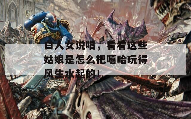 白人女说唱，看看这些姑娘是怎么把嘻哈玩得风生水起的！