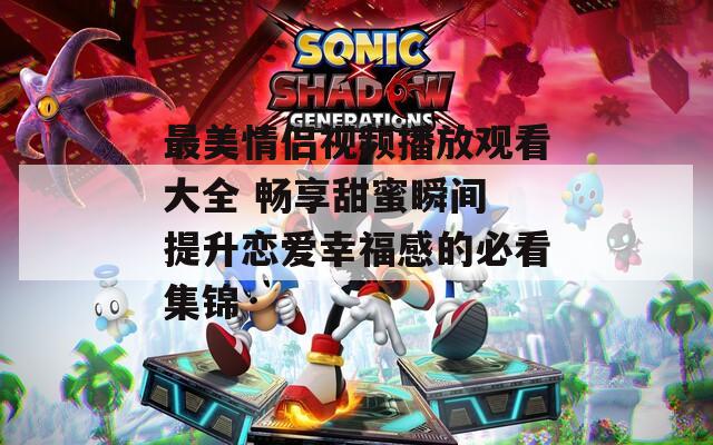 最美情侣视频播放观看大全 畅享甜蜜瞬间 提升恋爱幸福感的必看集锦