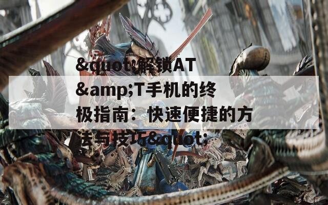 &quot;解锁AT&amp;T手机的终极指南：快速便捷的方法与技巧&quot;