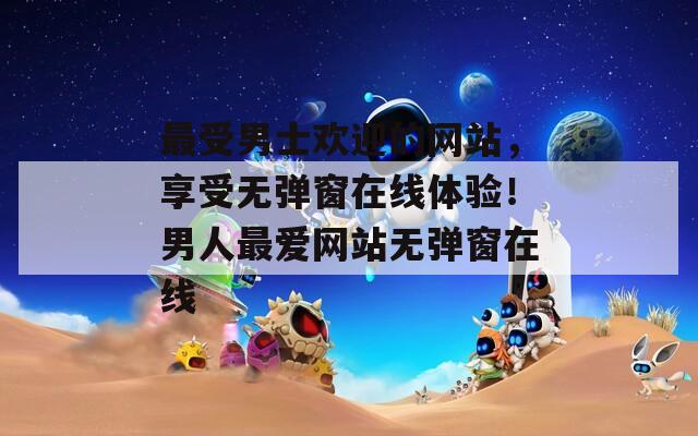 最受男士欢迎的网站，享受无弹窗在线体验！男人最爱网站无弹窗在线
