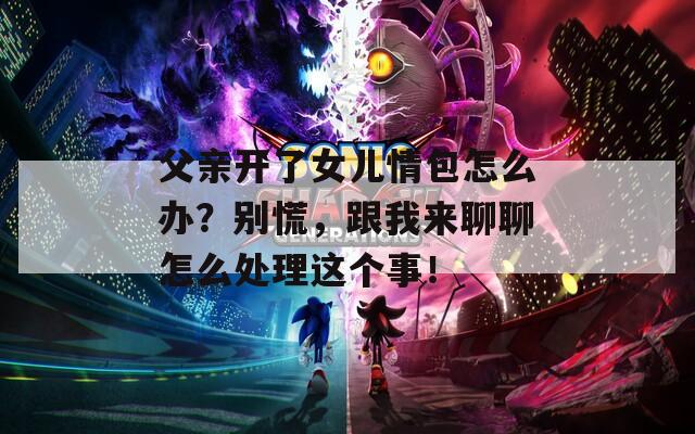 父亲开了女儿情包怎么办？别慌，跟我来聊聊怎么处理这个事！