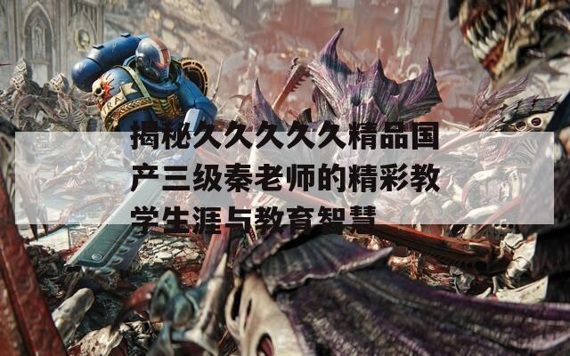 揭秘久久久久久精品国产三级秦老师的精彩教学生涯与教育智慧