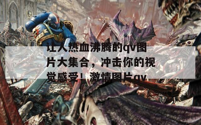 让人热血沸腾的qv图片大集合，冲击你的视觉感受！激情图片qv  第1张