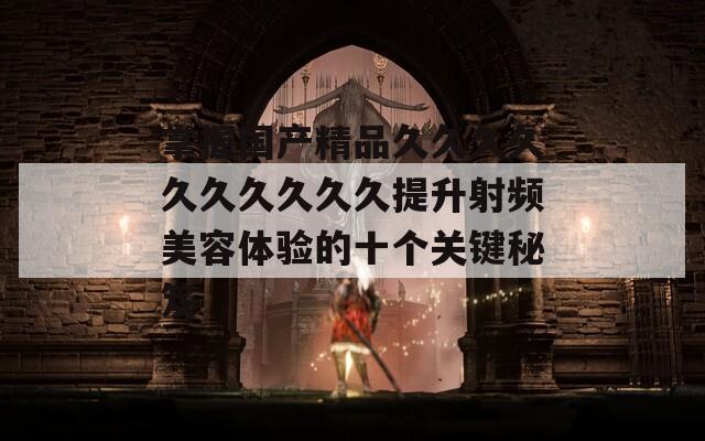 掌握国产精品久久久久久久久久久久提升射频美容体验的十个关键秘笈  第1张