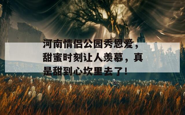 河南情侣公园秀恩爱，甜蜜时刻让人羡慕，真是甜到心坎里去了！