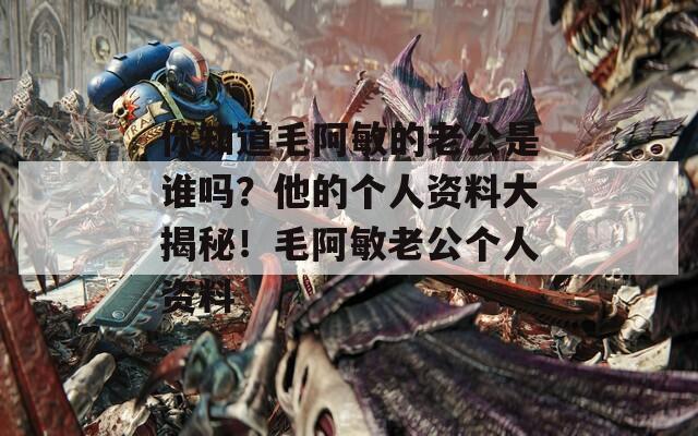 你知道毛阿敏的老公是谁吗？他的个人资料大揭秘！毛阿敏老公个人资料
