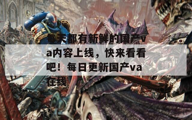 每天都有新鲜的国产va内容上线，快来看看吧！每日更新国产va在线