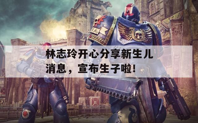 林志玲开心分享新生儿消息，宣布生子啦！