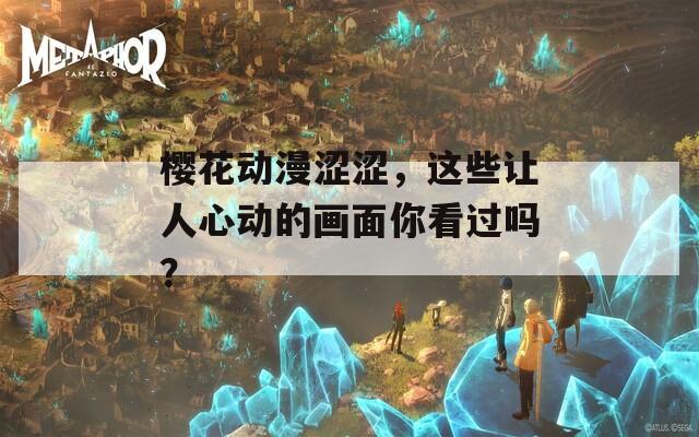 樱花动漫涩涩，这些让人心动的画面你看过吗？