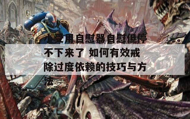 小受用自慰器自慰但停不下来了 如何有效戒除过度依赖的技巧与方法