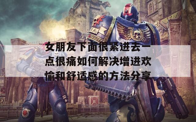 女朋友下面很紧进去一点很痛如何解决增进欢愉和舒适感的方法分享