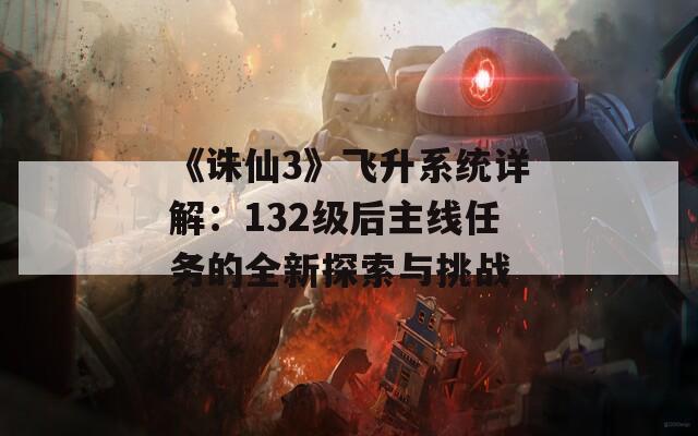 《诛仙3》飞升系统详解：132级后主线任务的全新探索与挑战