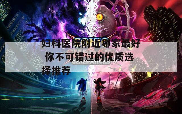 妇科医院附近哪家最好 你不可错过的优质选择推荐