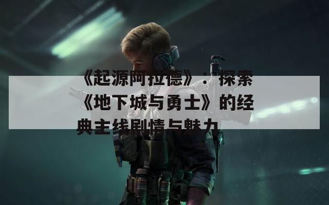 《起源阿拉德》：探索《地下城与勇士》的经典主线剧情与魅力