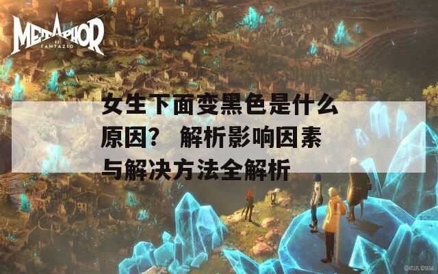 女生下面变黑色是什么原因？ 解析影响因素与解决方法全解析