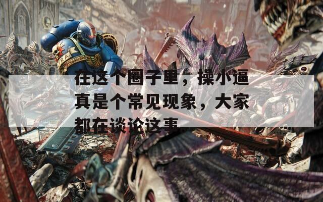 在这个圈子里，操小逼真是个常见现象，大家都在谈论这事。  第1张