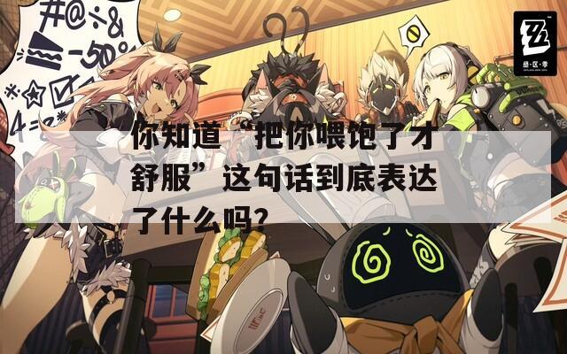 你知道“把你喂饱了才舒服”这句话到底表达了什么吗？