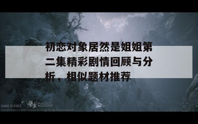初恋对象居然是姐姐第二集精彩剧情回顾与分析，相似题材推荐