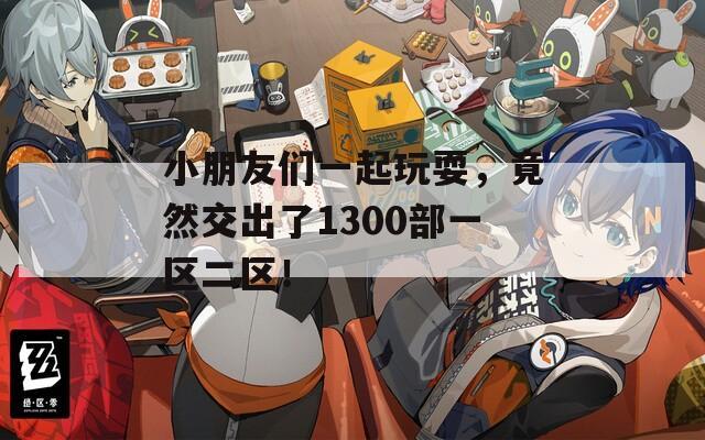 小朋友们一起玩耍，竟然交出了1300部一区二区！