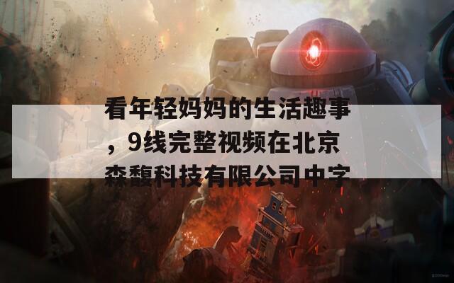 看年轻妈妈的生活趣事，9线完整视频在北京森馥科技有限公司中字