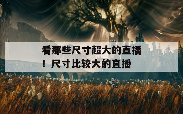 看那些尺寸超大的直播！尺寸比较大的直播