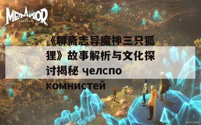 《聊斋志异魔神三只狐狸》故事解析与文化探讨揭秘 челспокомнистей