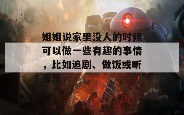 姐姐说家里没人的时候可以做一些有趣的事情，比如追剧、做饭或听音乐