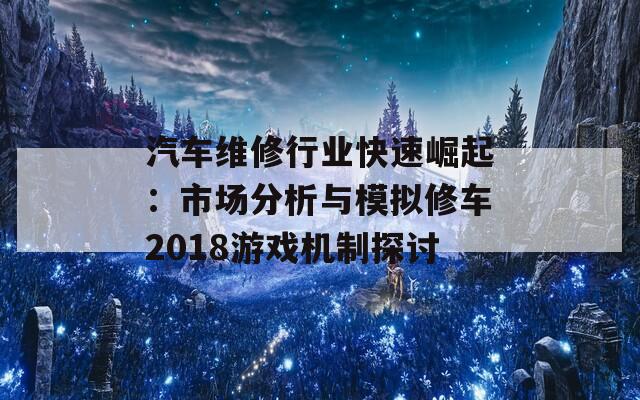 汽车维修行业快速崛起：市场分析与模拟修车2018游戏机制探讨