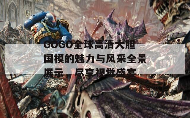GOGO全球高清大胆国模的魅力与风采全景展示，尽享视觉盛宴