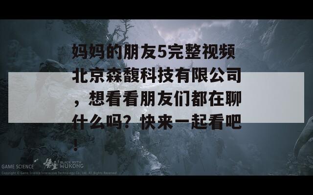 妈妈的朋友5完整视频北京森馥科技有限公司，想看看朋友们都在聊什么吗？快来一起看吧！