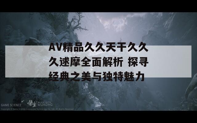 AV精品久久天干久久久逑摩全面解析 探寻经典之美与独特魅力