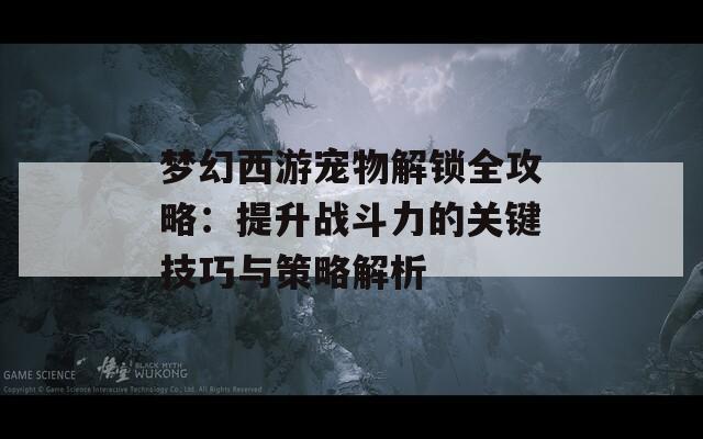 梦幻西游宠物解锁全攻略：提升战斗力的关键技巧与策略解析