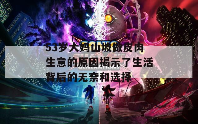 53岁大妈山坡做皮肉生意的原因揭示了生活背后的无奈和选择