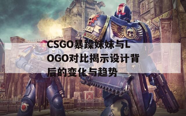 CSGO暴躁妹妹与LOGO对比揭示设计背后的变化与趋势