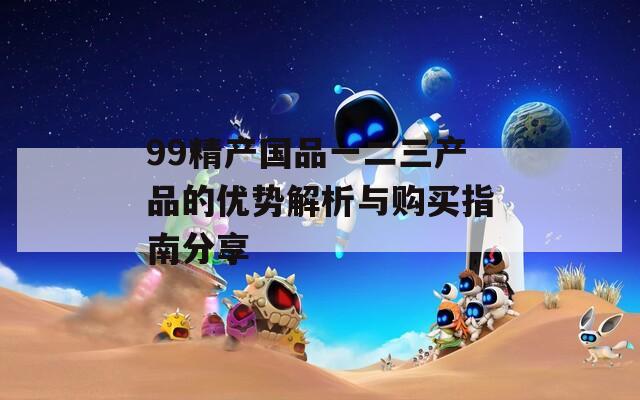 99精产国品一二三产品的优势解析与购买指南分享