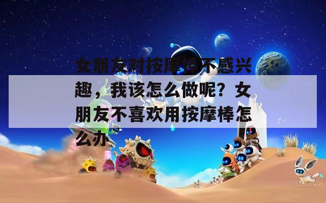 女朋友对按摩棒不感兴趣，我该怎么做呢？女朋友不喜欢用按摩棒怎么办