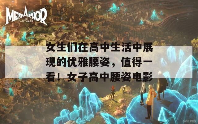 女生们在高中生活中展现的优雅腰姿，值得一看！女子高中腰姿电影