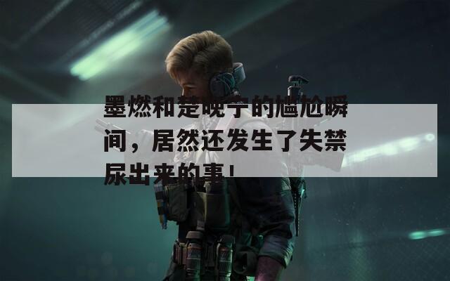 墨燃和楚晚宁的尴尬瞬间，居然还发生了失禁尿出来的事！
